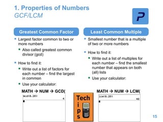 1. Properties of Numbers
GCF/LCM
Greatest Common Factor
 Largest factor common to two or
more numbers
 Also called greatest common
divisor (gcd)
 How to find it:
 Write out a list of factors for
each number – find the largest
in common
 Use your calculator:
Least Common Multiple
 Smallest number that is a multiple
of two or more numbers
 How to find it:
 Write out a list of multiples for
each number – find the smallest
number that appears on both
(all) lists
 Use your calculator:
15
MATH  NUM  LCM(MATH  NUM  GCD(
 
