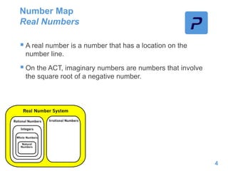 Number Map
Real Numbers
4
 A real number is a number that has a location on the
number line.
 On the ACT, imaginary numbers are numbers that involve
the square root of a negative number.
 