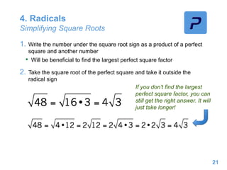 4. Radicals
Simplifying Square Roots
1. Write the number under the square root sign as a product of a perfect
square and another number
• Will be beneficial to find the largest perfect square factor
2. Take the square root of the perfect square and take it outside the
radical sign
21
If you don’t find the largest
perfect square factor, you can
still get the right answer. It will
just take longer!
 