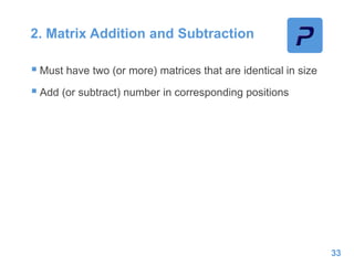 2. Matrix Addition and Subtraction
 Must have two (or more) matrices that are identical in size
 Add (or subtract) number in corresponding positions
33
 