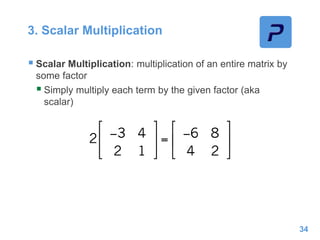 3. Scalar Multiplication
 Scalar Multiplication: multiplication of an entire matrix by
some factor
 Simply multiply each term by the given factor (aka
scalar)
34
 