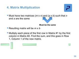 4. Matrix Multiplication
 Must have two matrices (m x n) and (a x b) such that n
and a are the same
 Resulting matrix will be m x b
 Multiply each piece of the first row in Matrix #1 by the first
column in Matrix #2. Find the sum, and this goes in Row
1, Column 1 of the new matrix.
35
Must be the same
 
