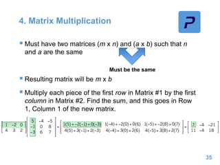 4. Matrix Multiplication
 Must have two matrices (m x n) and (a x b) such that n
and a are the same
 Resulting matrix will be m x b
 Multiply each piece of the first row in Matrix #1 by the first
column in Matrix #2. Find the sum, and this goes in Row
1, Column 1 of the new matrix.
35
Must be the same
 