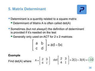 5. Matrix Determinant
 Determinant is a quantity related to a square matrix
 Determinant of Matrix A is often called det(A)
 Sometimes (but not always!) the definition of determinant
is provided if it’s needed on the test
 Generally only used on ACT for 2 x 2 matrices
Example
Find det(A) where .
36
 