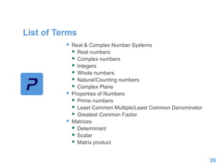 List of Terms
 Real & Complex Number Systems
 Real numbers
 Complex numbers
 Integers
 Whole numbers
 Natural/Counting numbers
 Complex Plane
 Properties of Numbers
 Prime numbers
 Least Common Multiple/Least Common Denominator
 Greatest Common Factor
 Matrices
 Determinant
 Scalar
 Matrix product
39
 
