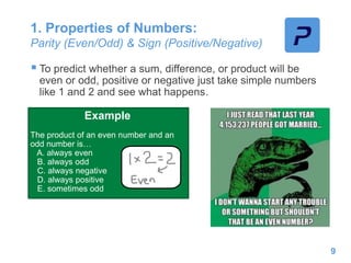 1. Properties of Numbers:
Parity (Even/Odd) & Sign (Positive/Negative)
 To predict whether a sum, difference, or product will be
even or odd, positive or negative just take simple numbers
like 1 and 2 and see what happens.
Example
The product of an even number and an
odd number is…
A. always even
B. always odd
C. always negative
D. always positive
E. sometimes odd
9
 