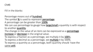 Ch#8
Fill in the blanks:
Percentage means out of hundred.
The symbol % is used to represent percentage.
A percentage can be greater than 100%.
We can use percentage to gauge how large/small a quantity is with respect
to another quantity.
The change in the value of an item can be expressed as a percentage
increase or decrease in the original value.
To express a fraction as a percentage, we multiply it by 100%.
To express a decimal as a percentage, we multiply it by 100%.
To express a quantity as a percentage, both quantity should have the
same unit.
 