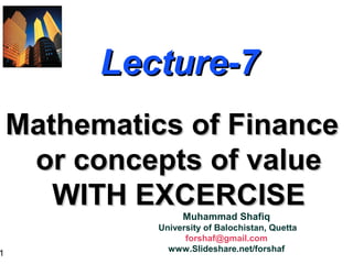 1
Lecture-7Lecture-7
Mathematics of FinanceMathematics of Finance
or concepts of valueor concepts of value
WITH EXCERCISEWITH EXCERCISE
Muhammad Shafiq
University of Balochistan, Quetta
forshaf@gmail.com
www.Slideshare.net/forshaf
 