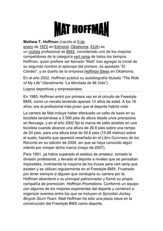 Mathew T. Hoffman (nacido el 9 de
enero de 1972 en Edmond, Oklahoma, EUA) es
un ciclista profesional de BMX, considerado uno de los mejores
competidores de la categoría vert ramp de todos los tiempos.
Hoffman, quien prefiere ser llamado “Matt” tras agregar la inicial de
su segundo nombre al apócope del primero, es apodado “El
Cóndor”, y es dueño de la empresa Hoffman Bikes en Oklahoma.
En el año 2002, Hoffman publicó su autobiografía titulada “The Ride
of My Life” (literalmente “La Montada de Mi Vida”).
Logros deportivos y empresariales
En 1985, Hoffman entró por primera vez en el circuito de Freestyle
BMX, como un novato teniendo apenas 13 años de edad. A los 16
años, era el profesional más joven que el deporte habría visto
La carrera de Mat incluye haber efectuado un salto de base en su
bicicleta lanzándose a 3.500 pies de altura desde unos precipicios
en Noruega, y en el año 2002 fijó la marca de salto asistido en una
bicicleta cuando alcanzó una altura de 26.6 pies sobre una rampa
de 24 pies, para una altura total de 50.6 pies (15.68 metros) sobre
el suelo, hazaña que apareció reseñada en el Libro Guinness de los
Récords en su edición de 2004, sin que se haya conocido algún
intento por romper dicha marca (mayo de 2007).
Para 1991, ya había superado el estatus de amateur, tomado la
división profesional, y llevado el deporte a niveles que se pensaban
imposibles, inventando la mayoría de los trucos para vert ramp que
existen y se utilizan regularmente en el Freestyle BMX. Frustrado
por tener siempre a alguien que condujera su carrera por él,
Hoffman abandonó a su principal patrocinador y formó su propia
compañía de promoción: Hoffman Promotions. Conformó un equipo
con algunos de los mejores exponentes del deporte y comenzó a
organizar eventos entre los que se incluyen el Sprocket Jockey
Bicycle Stunt Team. Matt Hoffman ha sido una pieza clave en la
construcción del Freestyle BMX como deporte.
 