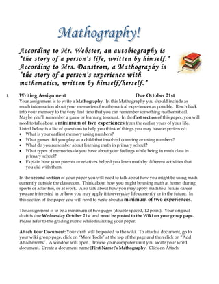 According to Mr. Webster, an autobiography is
     “the story of a person’s life, written by himself.”
     According to Mrs. Danstrom, a Mathography is
     “the story of a person’s experience with
     mathematics, written by himself/herself.”
I.   Writing Assignment                                           Due October 21st
     Your assignment is to write a Mathography. In this Mathography you should include as
     much information about your memories of mathematical experiences as possible. Reach back
     into your memory to the very first time that you can remember something mathematical.
     Maybe you’ll remember a game or learning to count. In the first section of this paper, you will
     need to talk about a minimum of two experiences from the earlier years of your life.
     Listed below is a list of questions to help you think of things you may have experienced:
     • What is your earliest memory using numbers?
     • What games did you play as a child that involved counting or using numbers?
     • What do you remember about learning math in primary school?
     • What types of memories do you have about your feelings while being in math class in
         primary school?
     • Explain how your parents or relatives helped you learn math by different activities that
         you did with them.

     In the second section of your paper you will need to talk about how you might be using math
     currently outside the classroom. Think about how you might be using math at home, during
     sports or activities, or at work. Also talk about how you may apply math to a future career
     you are interested in or how you may apply it to everyday life currently or in the future. In
     this section of the paper you will need to write about a minimum of two experiences.

     The assignment is to be a minimum of two pages (double spaced, 12 point). Your original
     draft is due Wednesday October 21st and must be posted to the Wiki on your group page.
     Please refer to the grading rubric while finalizing your paper.

     Attach Your Document: Your draft will be posted to the wiki. To attach a document, go to
     your wiki group page, click on “More Tools” at the top of the page and then click on “Add
     Attachments”. A window will open. Browse your computer until you locate your word
     document. Create a document name [First Name]’s Mathography. Click on Attach
 