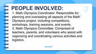 PEOPLE INVOLVED:
1. Math Olympics Coordinator: Responsible for
planning and overseeing all aspects of the Math
Olympics project, including competitions,
workshops, training sessions, and events.
2. Math Olympics Committee: Comprised of
teachers, parents, and volunteers who assist with
organizing and coordinating various activities and
logistics.
 