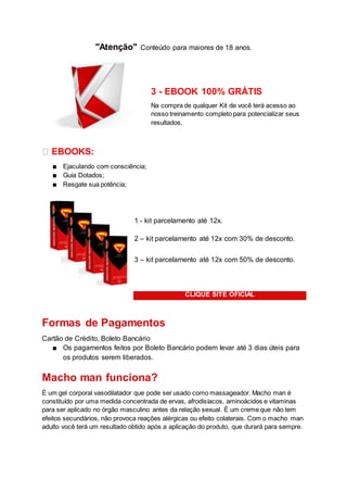 "Atenção" Conteúdo para maiores de 18 anos.
3 - EBOOK 100% GRÁTIS
Na compra de qualquer Kit de você terá acesso ao
nosso treinamento completo para potencializar seus
resultados.
� EBOOKS:
■ Ejaculando com consciência;
■ Guia Dotados;
■ Resgate sua potência;
1 - kit parcelamento até 12x.
2 – kit parcelamento até 12x com 30% de desconto.
3 – kit parcelamento até 12x com 50% de desconto.
CLIQUE SITE OFICIAL
Formas de Pagamentos
Cartão de Crédito, Boleto Bancário
■ Os pagamentos feitos por Boleto Bancário podem levar até 3 dias úteis para
os produtos serem liberados.
Macho man funciona?
É um gel corporal vasodilatador que pode ser usado como massageador. Macho man é
constituído por uma medida concentrada de ervas, afrodisíacos, aminoácidos e vitaminas
para ser aplicado no órgão masculino antes da relação sexual. É um creme que não tem
efeitos secundários, não provoca reações alérgicas ou efeito colaterais. Com o macho man
adulto você terá um resultado obtido após a aplicação do produto, que durará para sempre.
 