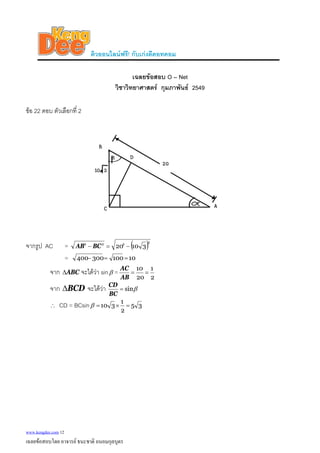ติวออนไลนฟรี! กับเกงดีดอทคอม
เฉลยขอสอบ O – Net
วิชาวิทยาศาสตร กุมภาพันธ 2549
ขอ 22 ตอบ ตัวเลือกที่ 2
จากรูป AC = ( )2222
31020 −=− BCAB
= 10100300400 ==−
จาก ABCΔ จะไดวา sinβ =
2
1
20
10
==
AB
AC
จาก จะไดวาBCDΔ βsin=
BC
CD
∴ CD = BCsin 35
2
1
310 =×=β
www.kengdee.com 12
เฉลยขอสอบโดย อาจารย ธนะชาติ ถนอมกุลบุตร
 