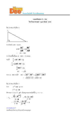 ติวออนไลนฟรี! กับเกงดีดอทคอม
เฉลยขอสอบ O – Net
วิชาวิทยาศาสตร กุมภาพันธ 2549
ขอ 23 ตอบ ตัวเลือก 4
จากโจทย sinB = 3sinA
จะได
AB
BC
AB
AC
3=
∴ AC = 3BC
จากโจทยพื้นที่ของ ABC = 15 หนวยΔ
จะได 15
2
1
=×× BCAC
( ) 153
2
1
=×× BCAB
( ) 15
2
3 2
=BC
BC = 10
จาก ABC จะได AB =Δ ( ) ( )2222
3 BCBCBCAC +=+
= 1010010109 ==+•
ขอ 24 ตอบ ตัวเลือก 1
จาก a 03220
=−+ a
a a2320
−=
พิจารณา 1+a+a เปนอนุกรมเขาคณิตที่มี a1 =1,r = a192
...a+
∴ S =n
( )
a
a
−
−
1
11 20
= ( )( )
a
a
−
−−
1
2311
= ( )
( )
2
1
12
1
22
−=
−
−−
=
−
+−
a
a
a
a
www.kengdee.com 13
เฉลยขอสอบโดย อาจารย ธนะชาติ ถนอมกุลบุตร
 