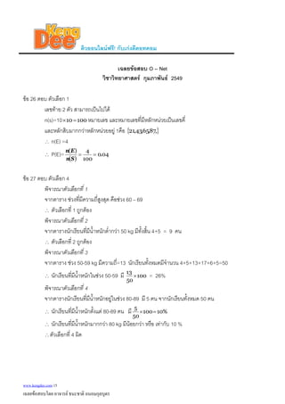 ติวออนไลนฟรี! กับเกงดีดอทคอม
เฉลยขอสอบ O – Net
วิชาวิทยาศาสตร กุมภาพันธ 2549
ขอ 26 ตอบ ตัวเลือก 1
เลขทาย 2 ตัว สามารถเปนไปได
n(s)=10 หมายเลข และหมายเลขที่มีหลักหนวยเปนเลขคี่10010 =×
และหลักสิบมากกวาหลักหนวยอยู 1คือ { },87,65,43,21
∴ n(E) =4
∴ P(E)=
( )
04.0
100
4)(
==
Sn
En
ขอ 27 ตอบ ตัวเลือก 4
พิจารณาตัวเลือกที่ 1
จากตาราง ชวงที่มีความถี่สูงสุด คือชวง 60 – 69
∴ ตัวเลือกที่ 1 ถูกตอง
พิจารณาตัวเลือกที่ 2
จากตารางนักเรียนที่มีน้ําหนักต่ํากวา 50 kg มีทั้งสิ้น 4+5 = 9 คน
∴ ตัวเลือกที่ 2 ถูกตอง
พิจารณาตัวเลือกที่ 3
จากตาราง ชวง 50-59 kg มีความถี่=13 นักเรียนทั้งหมดมีจํานวน 4+5+13+17+6+5=50
∴ นักเรียนที่มีน้ําหนักในชวง 50-59 มี 100
50
13
× = 26%
พิจารณาตัวเลือกที่ 4
จากตารางนักเรียนที่มีน้ําหนักอยูในชวง 80-89 มี 5 คน จากนักเรียนทั้งหมด 50 คน
∴ นักเรียนที่มีน้ําหนักตั้งแต 80-89 คน มี %10100
50
5
=×
∴ นักเรียนที่มีน้ําหนักมากกวา 80 kg มีนอยกวา หรือ เทากับ 10 %
∴ตัวเลือกที่ 4 ผิด
www.kengdee.com 15
เฉลยขอสอบโดย อาจารย ธนะชาติ ถนอมกุลบุตร
 