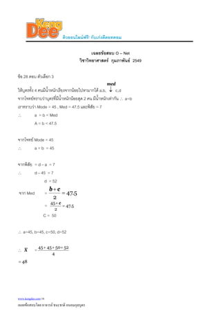 ติวออนไลนฟรี! กับเกงดีดอทคอม
เฉลยขอสอบ O – Net
วิชาวิทยาศาสตร กุมภาพันธ 2549
ขอ 28 ตอบ ตัวเลือก 3
ใหบุตรทั้ง 4 คนมีน้ําหนักเรียงจากนอยไปหามากได a,b,
med
↓ c,d
จากโจทยทราบวาบุตรที่มีน้ําหนักนอยสุด 2 คน มีน้ําหนักเทากัน ∴ a=b
เราทราบวา Mode = 45 , Med = 47.5 และพิสัย = 7
∴ a = b < Med
A = b < 47.5
จากโจทย Mode = 45
∴ a = b = 45
จากพิสัย = d – a = 7
∴ d – 45 = 7
d = 52
จาก Med = 5.47
2
=
+ cb
= 5.47
2
45
=
+ c
C = 50
∴ a=45, b=45, c=50, d=52
∴ X =
4
52504545 +++
48=
www.kengdee.com 16
เฉลยขอสอบโดย อาจารย ธนะชาติ ถนอมกุลบุตร
 