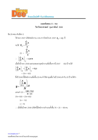 ติวออนไลนฟรี! กับเกงดีดอทคอม
เฉลยขอสอบ O – Net
วิชาวิทยาศาสตร กุมภาพันธ 2549
ขอ 29 ตอบ ตัวเลือก 2
ให พ.ศ. 2547 บริษัทพนักงาน n คน จากโจทย พ.ศ. 2547 2347 =x ป
จะได
n
x
X
n
i
i∑=
= 1
47
23 =
n
x
n
i
i∑=1
∴ nX
n
i
i •=⎟
⎠
⎞
⎜
⎝
⎛
∑=
23
471
เมื่อถึงป พ.ศ. 2548 ผลรวมของอายุพนักงานเพิ่มขึ้นจากป 2547 652 ป จะได
652
471481
+⎟
⎠
⎞
⎜
⎝
⎛
=⎟
⎠
⎞
⎜
⎝
⎛
∑∑ ==
n
i
i
n
i
i xy
= 23n + 652
ซึ่งป 2548 นี้มีพนักงานเพิ่มขึ้น 20 คน ทําใหอายุเฉลี่ย ในป 2548 เทากับ 25 ป จะไดวา
N
y
y
n
i
i
481
⎟
⎠
⎞
⎜
⎝
⎛
∑
=
=
แทนคา 25 =
20
65223
+
+
n
n
25n+500 = 23n+652
2n = 152
n = 76
∴ เมื่อสิ้นป พศ. 2548 บริษัทนี้มีพนักงานจํานวนทั้งสิ้น 76 + 20 = 96 คน
www.kengdee.com 17
เฉลยขอสอบโดย อาจารย ธนะชาติ ถนอมกุลบุตร
 