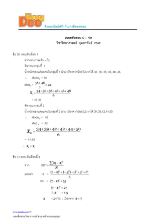 ติวออนไลนฟรี! กับเกงดีดอทคอม
เฉลยขอสอบ O – Net
วิชาวิทยาศาสตร กุมภาพันธ 2549
ขอ 30 ตอบตัวเลือก 1
จากแผนภาพ ตน – ใบ
พิจารณากลุมที่ 1
น้ําหนักของแตละคนในกลุมที่ 1 นํามาเรียงจากนอยไปมากได 34, 36, 38, 46, 46, 48,
∴ Mode1 = 46
Med1 = 42
2
4638
=
+
6
484646383634
1
+++++
=X
= 41.33
พิจารณากลุมที่ 2
น้ําหนักของแตละคนในกลุมที่ 2 นํามาเรียงจากนอยไปมากได 34,39,42,44,50
∴ Mode2 = 42
Med = 422
6
504442423934
2
+++++
=X
= 41.83
∴ 12 xx >
ขอ 31 ตอบ ตัวเลือกที่ 3
จาก SD
( )
N
xxi∑ −
=
2
2
แทนคา 16 = ( ) ( ) ( )
5
63137 22222
++−−+− x
80 = ( ) 557
2
+− x
( ) 257
2
=− x
7- x = 5±
x = 2 , 12 ; เนื่องจาก 7>x
www.kengdee.com 18
เฉลยขอสอบโดย อาจารย ธนะชาติ ถนอมกุลบุตร
 