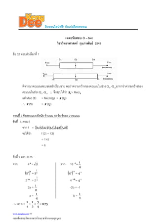 ติวออนไลนฟรี! กับเกงดีดอทคอม
เฉลยขอสอบ O – Net
วิชาวิทยาศาสตร กุมภาพันธ 2549
ขอ 32 ตอบตัวเลือกที่ 1
พิจารณาคะแนนสอบของนักเรียนชาย พบวาความกวางของคะแนนในชวง Q -Q มากกวาความกวางของ
คะแนนในชวง Q1 -Q
2 3
2 ∴ จึงสรุปไดวา 8x > Med8
แต Med (ช) = Med (ญ) = x (ญ)
∴ x (ช) > x (ญ)
ตอนที่ 2 ขอสอบแบบอัตนัย จํานวน 10 ขอ ขอละ 2 คะแนน
ขอที่ 1. ตอบ 6
จาก f = ( ) ( ) ( ) ( )( ){ }2,53,4,5,3,1,2,0,1
จะไดวา f (2) + f(3)
= 1+5
= 6
ขอที่ 2 ตอบ 0.75
จาก 4 =a
2 จาก 16
4
16
=−
( ) 2
1
2
22 =
a
( ) 162
44 −−
=
2 = 2a2 2
1
4 12
4−−
=b
2a =
2
1
-2b = -1
a =
4
1
b =
2
1
∴ a+b = 75.0
4
3
2
1
4
1
==+
www.kengdee.com 19
เฉลยขอสอบโดย อาจารย ธนะชาติ ถนอมกุลบุตร
 
