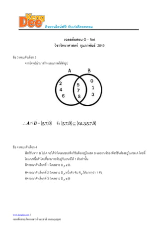 ติวออนไลนฟรี! กับเกงดีดอทคอม
เฉลยขอสอบ O – Net
วิชาวิทยาศาสตร กุมภาพันธ 2549
ขอ 3 ตอบตัวเลือก 3
จากโจทยนํามาสรางแผนภาพไดดังรูป
{ 8,7,5=∩ }∴ BA ซึ่ง { } { }8,7,5,3,1,08,7,5 ⊆
ขอ 4 ตอบ ตัวเลือก 4
ฟงกชันจาก B ไป A จะไดวาโดเมนของฟงกชันตองอยูในเซต B และเรนจของฟงกชันตองอยูในเซต A โดยที่
โดเมนหนึ่งตัวโดยที่สามารถจับคูกับเรนจได 1 ตัวเทานั้น
พิจารณาตัวเลือกที่ 1 ผิดเพราะ D f Β∉
พิจารณาตัวเลือกที่ 2 ผิดเพราะ D หนึ่งตัว จับ R ไดมากกวา 1 ตัวf f
พิจารณาตัวเลือกที่ 3 ผิดเพราะ D f Β∉
www.kengdee.com 2
เฉลยขอสอบโดย อาจารย ธนะชาติ ถนอมกุลบุตร
 