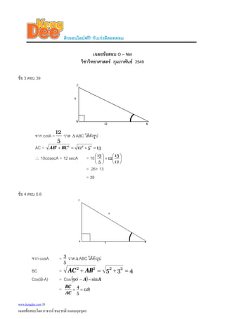 ติวออนไลนฟรี! กับเกงดีดอทคอม
เฉลยขอสอบ O – Net
วิชาวิทยาศาสตร กุมภาพันธ 2549
ขอ 3 ตอบ 39
จาก cotA =
5
12
วาด ABC ไดดังรูปΔ
AC = 13512 2222
=+=+ BCAB
∴ 10cosecA + 12 secA = 10 ⎟
⎠
⎞
⎜
⎝
⎛
+⎟
⎠
⎞
⎜
⎝
⎛
12
13
12
5
13
= 26+ 13
= 39
ขอ 4 ตอบ 0.8
จาก cosA =
5
3
วาดΔ ABC ไดดังรูป
BC = 435 2222
=+=+ ABAC
Cos(B-A) = Cos( ) AA sin90 =−o
= 8.0
5
4
==
AC
BC
www.kengdee.com 20
เฉลยขอสอบโดย อาจารย ธนะชาติ ถนอมกุลบุตร
 