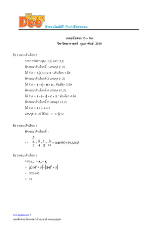 ติวออนไลนฟรี! กับเกงดีดอทคอม
เฉลยขอสอบ O – Net
วิชาวิทยาศาสตร กุมภาพันธ 2549
ขอ 7 ตอบ ตัวเลือก 2
จากกราฟผานจุด (-1,2) และ (1,2)
พิจารณาตัวเลือกที่ 1 แทนจุด (1,2)
ได f(x) = 1- ∴≠= 201 ตัวเลือก 1 ผิด
พิจารณาตัวเลือกที่ 3 แทนจุด (1,2)
ได f(x) = ∴≠=− 2011 ตัวเลือก 3 ผิด
พิจารณาตัวเลือกที่ 4 แทนจุด (-1,2)
ได f(x) = ( ) ∴≠=−+ 2011 ตัวเลือก 4 ผิด
พิจารณาตัวเลือกที่ 2 แทนจุด (-1,2)
ได f(x) = 211 =−+
แทนจุด (1,2) ได f(x) = 1+1 =2
ขอ 8 ตอบ ตัวเลือก 1
พิจารณาตัวเลือกที่ 1
r = ( )5.0,3.041667.0
12
5
3
1
4
5
3
4
5
∈==×=
ขอ 9 ตอบ ตัวเลือก 1
จาก a =10 910 ss −
= ( )[ ] ( )[ ]2932103
22
+−+
= 302-245
= 57
www.kengdee.com 4
เฉลยขอสอบโดย อาจารย ธนะชาติ ถนอมกุลบุตร
 