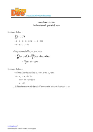 ติวออนไลนฟรี! กับเกงดีดอทคอม
เฉลยขอสอบ O – Net
วิชาวิทยาศาสตร กุมภาพันธ 2549
ขอ 10 ตอบ ตัวเลือก 1.
( )( )k
k
k
∑=
−+
50
1
11
= 0 + 4 + 0 + 8 + 0 +12 + …+ 0 + 100
= 4 + 8 +12 …+100
เปนอนุกรมเลขคณิตที่มี a1 =4, d=4, n=25
∴ ( )( ) ( ) ( )( )412542
2
25
11
50
1
•−+=−+∑=
k
k
k
= ( ) 1300968
2
25
=+
ขอ 11 ตอบ ตัวเลือก 4.
จากโจทย เปนลําดับเลขคณิตมี a1 =100 , d=10, a =340n
จาก an = a1 + (n-1) d
340 = 100 + (n-1) (10)
N = 25
∴วันที่ของเดือนมกราคมที่ปาจุขายไดกําไรเฉพาะวันนั้น 340 บาท คือ 3+25+-1= 27
www.kengdee.com 5
เฉลยขอสอบโดย อาจารย ธนะชาติ ถนอมกุลบุตร
 