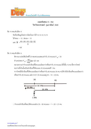 ติวออนไลนฟรี! กับเกงดีดอทคอม
เฉลยขอสอบ O – Net
วิชาวิทยาศาสตร กุมภาพันธ 2549
ขอ 14 ตอบตัวเลือก 4
จัดเรียงขอมูลใหมจากนอยไปมากได 10,10,12,13,15
ได Med = 12 , Mode = 10
และ X =
5
1513121010 ++++
12=
ขอ 15 ตอบตัวเลือก 4
พิจารณาเปอรเซ็นไทลที่ 25 ของคะแนนสอบเทากับ 35 คะแนน P = 3525
ตําแหนงของ P =25 ( ) 10139
100
25
=+
หมายความวาจํานวนนักเรียนที่มีคะแนนนอยกวาหรือเทากับ 35 คะแนน มีทั้งสิ้น 10 คน ซึ่งจากโจทย
พบวาหนึ่งในนั้นเปนนักเรียนที่ไดคะแนน 35 คะแนนพอดี 1 คน
จากโจทยมีนักเรียนที่ไดคะแนนนอยกวาหรือเทากับ 80 คะแนน 30 คน จะไดวามีนักเรียนที่คะแนนนอยกวา
หรือเทากับ 80 คะแนน แตมากกวา 35 คะแนนอยู 30 – 10 = 20 คน
∴จํานวนนักเรียนที่สอบไดคะแนนชวง 35 – 80 คะแนน = 1 + 20 = 21 คน
www.kengdee.com 7
เฉลยขอสอบโดย อาจารย ธนะชาติ ถนอมกุลบุตร
 
