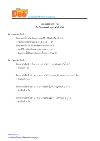 ติวออนไลนฟรี! กับเกงดีดอทคอม
เฉลยขอสอบ O – Net
วิชาวิทยาศาสตร กุมภาพันธ 2549
ขอ 16 ตอบ ตัวเลือกที่ 3
ขอสอบตอนที่ 1 แตละขอสามารถตอบได 2 วิธี (จริง,เท็จ) 2 มี 5 ขอ
∴รวมมีวิธีการเลือกทั้งหมด 2×2×2×2×2 = 25
ขอสอบตอนที่ 2 มี 5 ขอแตละขอสามารถเลือกได 4 วิธี
∴ รวมมีวิธีการเลือกทั้งหมด 4×4×4×4×4 = 45
∴ ขอสอบชุดนี้มีวิธีในการเลือกตอบทั้งหมด = 2 55
4• วิธี
ขอ 17 ตอบ ตัวเลือกที่ 2
พิจารณาตัวเลือกที่ 1 ถา a = -1, b=0 จะไดวา -1 < 0 จริง แต(-1) < (0)2 2
∴ ตัวเลือกที่ 1 ผิด
พิจารณาตัวเลือกที่ 2 ถา a = -2, b=-1 จะไดวา -2<-1<0 จริง และ (-2) (-1) < (-2) ดวย2
∴ ตัวเลือกที่ 2 ถูก
พิจารณาตัวเลือกที่ 3 ถา a = 2, b=-5 จะไดวา 52 −< จริงแต 2 < -5
∴ ตัวเลือกที่ 3 ผิด
พิจารณาตัวเลือกที่ 4 ถา a = 2, b=-5 จะไดวา ( )2
2 < ( )2
5− จริงแต 2 < -5
∴ ตัวเลือกที่ 4 ผิด
www.kengdee.com 8
เฉลยขอสอบโดย อาจารย ธนะชาติ ถนอมกุลบุตร
 