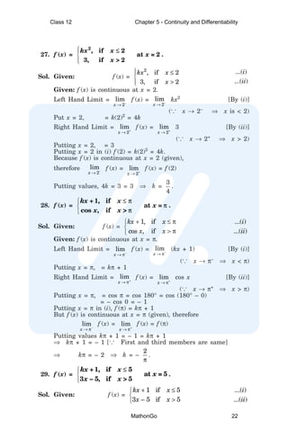 27. f (x) =





2
, if 2
at = 2
3, if > 2
kx x
x
x
≤
.
Sol. Given: f (x) =
2 ...( )
, if 2
...( )
3, if 2
i
kx x
ii
x
 ≤


>


Given: f (x) is continuous at x = 2.
Left Hand Limit =
2
lim
x −
→
f (x) =
2
lim
x −
→
kx2
[By (i)]
(... x → 2–
⇒ x is < 2)
Put x = 2, = k(2)2
= 4k
Right Hand Limit =
2
lim
x +
→
f (x) =
2
lim
x +
→
3 [By (ii)]
(... x → 2+
⇒ x > 2)
Putting x = 2, = 3
Putting x = 2 in (i) f (2) = k(2)2
= 4k.
Because f (x) is continuous at x = 2 (given),
therefore
2
lim
x −
→
f (x) =
2
lim
x +
→
f (x) = f (2)
Putting values, 4k = 3 = 3 ⇒ k =
3
4
.
28. f (x) =



1, if
at =
cos , if >
kx + x
x
x x
≤ π
π
π
.
Sol. Given: f (x) =
1, if ...( )
cos , if ...( )
kx x i
x x ii
+ ≤ π


> π

Given: f (x) is continuous at x = π.
Left Hand Limit = lim
x −
→ π
f (x) = lim
x −
→ π
(kx + 1) [By (i)]
(... x → π–
⇒ x < π)
Putting x = π, = kπ + 1
Right Hand Limit = lim
x +
→ π
f (x) = lim
x +
→ π
cos x [By (ii)]
(... x → π+
⇒ x > π)
Putting x = π, = cos π = cos 180° = cos (180° – 0)
= – cos 0 = – 1
Putting x = π in (i), f (π) = kπ + 1
But f (x) is continuous at x = π (given), therefore
lim
x −
→ π
f (x) = lim
x +
→ π
f (x) = f (π)
Putting values kπ + 1 = – 1 = kπ + 1
⇒ kπ + 1 = – 1 [... First and third members are same]
⇒ kπ = – 2 ⇒ k = –
2
π
.
29. f (x) =



1, if 5
at = 5
3 – 5, if > 5
kx + x
x
x x
≤
.
Sol. Given: f (x) =
1 if 5 ...( )
3 – 5 if 5 ...( )
kx x i
x x ii
+ ≤


>

Class 12 Chapter 5 - Continuity and Differentiability
MathonGo 22
 