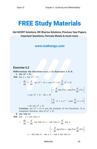 Exercise 5.2
Differentiate the functions w.r.t. x in Exercises 1 to 8.
1. sin (x2
+ 5).
Sol. Let y = sin (x2
+ 5)
∴
dy
dx
=
d
dx
sin (x2
+ 5) = cos (x2
+ 5)
d
dx
(x2
+ 5)
 
=
 
 
∵ sin ( ) cos ( ) ( )
d d
f x f x f x
dx dx
= cos (x2
+ 5) . (2x + 0)
... 


d
dx
xn
= n xn – 1
and
d
dx
(c) = 0



= 2x cos (x2
+ 5).
Caution. sin (x2
+ 5) is not the product of two functions. It is
composite function: sine of (x2
+ 5).
2. cos (sin x).
Sol. Let y = cos (sin x)
∴
dy
dx
=
d
dx
cos (sin x) = – sin (sin x)
d
dx
sin x
 
= −
 
 
∵ cos ( ) sin ( ) ( )
d d
f x f x f x
dx dx
= – sin (sin x) . cos x = – cos x sin (sin x).
Class 12 Chapter 5 - Continuity and Differentiability
MathonGo 28
 