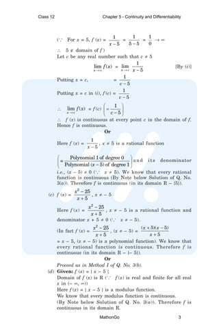 (... For x = 5, f (x) =
1
5
x −
=
1
5 5
−
=
1
0
→ ∞
∴ 5 ∉ domain of f )
Let c be any real number such that c ≠ 5
lim ( )
x c
f x
→
=
1
lim
5
x c x
→ −
[By (i)]
Putting x = c, =
1
5
c −
Putting x = c in (i), f (c) =
1
5
c −
∴ lim ( )
x c
f x
→
= f (c)
1
5
c
 
=
 
−
 
∴ f (x) is continuous at every point c in the domain of f.
Hence f is continuous.
Or
Here f (x) =
1
5
x −
, x ≠ 5 is a rational function
Polynomial 1 of degree 0
=
Polynomial ( 5) of degree 1
x
 
 
−
 
and its denominator
i.e., (x – 5) ≠ 0 (... x ≠ 5). We know that every rational
function is continuous (By Note below Solution of Q. No.
3(a)). Therefore f is continuous (in its domain R – {5}).
(c) f (x) =
2
25
5
x
x
−
+
, x ≠ – 5
Here f (x) =
2
25
5
x
x
−
+
, x ≠ – 5 is a rational function and
denominator x + 5 ≠ 0 (... x ≠ – 5).
(In fact f (x) =
2
25
5
x
x
−
+
, (x ≠ – 5) =
( 5)( 5)
5
x x
x
+ −
+
= x – 5, (x ≠ – 5) is a polynomial function). We know that
every rational function is continuous. Therefore f is
continuous (in its domain R – {– 5}).
Or
Proceed as in Method I of Q. No. 3(b).
(d) Given: f (x) = | x – 5 |
Domain of f (x) is R (... f (x) is real and finite for all real
x in (– ∞, ∞))
Here f (x) = | x – 5 | is a modulus function.
We know that every modulus function is continuous.
(By Note below Solution of Q. No. 3(a)). Therefore f is
continuous in its domain R.
Class 12 Chapter 5 - Continuity and Differentiability
MathonGo 3
 