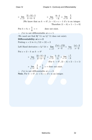 = +
→ 0
lim
h
− −
− −
[1 ] 1
1 1
h
h
=
+
→ 0
lim
h
−
−
0 1
h
= +
→ 0
lim
h
1
h
[We know that as h → 0+
, [c – h] = c – 1 if c is an integer.
Therefore [1 – h] = 1 – 1 = 0]
Put h = 0, =
1
0
= ∞ does not exist.
∴ f (x) is not differentiable at x = 1.
(We need not find Rf ′(1) as Lf ′(1) does not exist).
Differentiability at x = 2
Putting x = 2 in (i), f (2) = [2] = 2
Left Hand derivative = Lf ′(2) =
2
lim
x −
→
−
−
( ) (2)
2
f x f
x
=
−
→ 2
lim
x
−
−
[ ] 2
2
x
x
Put x = 2 – h as h → 0+
=
+
→ 0
lim
h
− −
− −
[2 ] 2
2 2
h
h
= +
→ 0
lim
h
−
−
1 2
h
= +
→ 0
lim
h
−
−
1
h
(For h → 0+
, [2 – h] = 2 – 1 = 1)
= +
→ 0
lim
h
1
h
=
1
0
= ∞ does not exist.
∴ f (x) is not differentiable at x = 2.
Note. For h → 0+
, [c + h] = c if c is an integer.
Class 12 Chapter 5 - Continuity and Differentiability
MathonGo 32
 