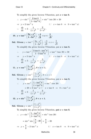 To simplify the given Inverse T-function, put x = tan θ
θ
θ
θ
θ.
∴ y = sin–1
2
2 tan
1 tan
 
θ
 
 
+ θ
 
= sin–1
(sin 2θ) = 2θ
⇒ y = 2 tan–1
x (... x = tan θ ⇒ θ = tan–1
x)
∴
dy
dx
= 2 . 2
1
1 x
+
= 2
2
1 x
+
.
10. y = tan–1
 
 
 
 
3
2
3 –
1 – 3
x x
x
,
– 1
3
< x <
1
3
.
Sol. Given: y = tan–1
3
2
3
1 3
x x
x
 
−
 
 
−
 
,
1
3
−
< x <
1
3
To simplify the given Inverse T-function, put x = tan θ
θ
θ
θ
θ.
∴ y = tan–1
3
2
3 tan tan
1 3 tan
 
θ − θ
 
 
− θ
 
= tan–1
(tan 3θ) = 3θ
⇒ y = 3 tan–1
x (... x = tan θ ⇒ θ = tan–1
x)
∴
dy
dx
= 3 . 2
1
1 x
+
= 2
3
1 x
+
.
11. y = cos–1
 
 
 
 
2
2
1 –
1 +
x
x
, 0 < x < 1.
Sol. Given: y = cos–1
2
2
1
1
x
x
 
−
 
 
+
 
, 0 < x < 1
To simplify the given Inverse T-function, put x = tan θ
θ
θ
θ
θ.
∴ y = cos–1
2
2
1 tan
1 tan
 
− θ
 
 
+ θ
 
= cos–1
(cos 2θ)
= 2θ = 2 tan–1
x (... x = tan θ ⇒ θ = tan–1
x)
∴
dy
dx
= 2 . 2
1
1 x
+
= 2
2
1 x
+
.
12. y = sin–1
 
 
 
 
2
2
1 –
1 +
x
x
, 0 < x < 1.
Sol. Given: y = sin–1
2
2
1
1
x
x
 
−
 
 
+
 
To simplify the given Inverse T-function, put x = tan θ
θ
θ
θ
θ.
∴ y = sin–1
2
2
1 tan
1 tan
 
− θ
 
 
+ θ
 
= sin–1
(cos 2θ)
= sin–1
sin 2
2
π
 
− θ
 
 
=
2
π
– 2θ
⇒ y =
2
π
– 2 tan–1
x (... x = tan θ ⇒ θ = tan–1
x)
Class 12 Chapter 5 - Continuity and Differentiability
MathonGo 36
 