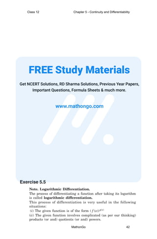 Exercise 5.5
Note. Logarithmic Differentiation.
The process of differentiating a function after taking its logarithm
is called logarithmic differentiation.
This process of differentiation is very useful in the following
situations:
(i) The given function is of the form ( f (x)) g(x)
(ii) The given function involves complicated (as per our thinking)
products (or and) quotients (or and) powers.
Class 12 Chapter 5 - Continuity and Differentiability
MathonGo 42
 