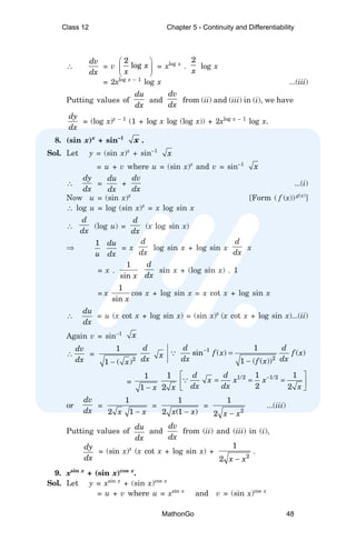∴
dv
dx
= v
2
log x
x
 
 
 
= xlog x
.
2
x
log x
= 2xlog x – 1
log x ...(iii)
Putting values of
du
dx
and
dv
dx
from (ii) and (iii) in (i), we have
dy
dx
= (log x)x – 1
(1 + log x log (log x)) + 2xlog x – 1
log x.
8. (sin x)x
+ sin–1
x .
Sol. Let y = (sin x)x
+ sin–1
x
= u + v where u = (sin x)x
and v = sin–1
x
∴
dy
dx
=
du
dx
+
dv
dx
...(i)
Now u = (sin x)x
[Form ( f (x)) g(x)
]
∴ log u = log (sin x)x
= x log sin x
∴
d
dx
(log u) =
d
dx
(x log sin x)
⇒
1
u
du
dx
= x
d
dx
log sin x + log sin x
d
dx
x
= x .
1
sin x
d
dx
sin x + (log sin x) . 1
= x
1
sin x
cos x + log sin x = x cot x + log sin x
∴
du
dx
= u (x cot x + log sin x) = (sin x)x
(x cot x + log sin x)...(ii)
Again v = sin–1 x
∴
dv
dx
=
2
1
1 ( )
x
−
d
dx x
1
2
1
sin ( ) ( )
1 ( ( ))
d d
f x f x
dx dx
f x
−
=
−
∵
=
1
1 x
−
1
2 x
1/2 1/2
1 1
2 2
d d
x x x
dx dx x
−
 
= = =
 
 
∵
or
dv
dx
=
1
2 1
x x
−
=
1
2 (1 )
x x
−
=
2
1
2 x x
−
...(iii)
Putting values of
du
dx
and
dv
dx
from (ii) and (iii) in (i),
dy
dx
= (sin x)x
(x cot x + log sin x) +
2
1
2 x x
−
.
9. xsin x
+ (sin x)cos x
.
Sol. Let y = xsin x
+ (sin x)cos x
= u + v where u = xsin x
and v = (sin x)cos x
Class 12 Chapter 5 - Continuity and Differentiability
MathonGo 48
 