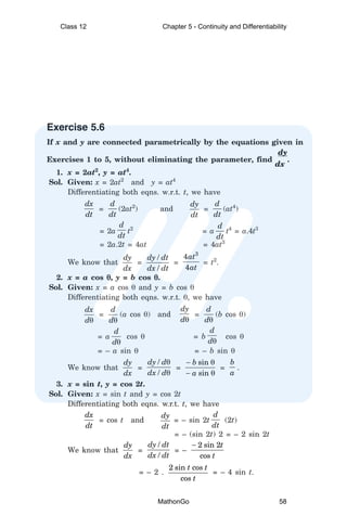 Exercise 5.6
If x and y are connected parametrically by the equations given in
dy
Exercises 1 to 5, without eliminating the parameter, find
dx
.
1. x = 2at2
, y = at4
.
Sol. Given: x = 2at2
and y = at4
Differentiating both eqns. w.r.t. t, we have
dx
dt
=
d
dt
(2at2
) and
dy
dt
=
d
dt
(at4
)
= 2a
d
dt
t2
= a
d
dt
t4
= a.4t3
= 2a.2t = 4at = 4at3
We know that
dy
dx
=
/
/
dy dt
dx dt
=
3
4
4
at
at
= t2
.
2. x = a cos θ
θ
θ
θ
θ, y = b cos θ
θ
θ
θ
θ.
Sol. Given: x = a cos θ and y = b cos θ
Differentiating both eqns. w.r.t. θ, we have
dx
dθ
=
d
dθ
(a cos θ) and
dy
dθ
=
d
dθ
(b cos θ)
= a
d
dθ
cos θ = b
d
dθ
cos θ
= – a sin θ = – b sin θ
We know that
dy
dx
=
/
/
dy d
dx d
θ
θ
=
sin
sin
b
a
− θ
− θ
=
b
a
.
3. x = sin t, y = cos 2t.
Sol. Given: x = sin t and y = cos 2t
Differentiating both eqns. w.r.t. t, we have
dx
dt
= cos t and
dy
dt
= – sin 2t
d
dt
(2t)
= – (sin 2t) 2 = – 2 sin 2t
We know that
dy
dx
=
/
/
dy dt
dx dt
= –
2 sin 2
cos
t
t
−
= – 2 .
2 sin cos
cos
t t
t
= – 4 sin t.
Class 12 Chapter 5 - Continuity and Differentiability
MathonGo 58
 