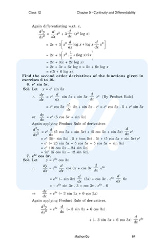 Again differentiating w.r.t. x,
2
2
d y
dx
=
d
dx
x2
+ 3
d
dx
(x2
log x)
= 2x + 3
2 2
log log
d d
x x x x
dx dx
 
+
 
 
= 2x + 3 2 1
. (log ) 2
x x x
x
 
+
 
 
= 2x + 3(x + 2x log x)
= 2x + 3x + 6x log x = 5x + 6x log x
= x(5 + 6 log x).
Find the second order derivatives of the functions given in
exercises 6 to 10.
6. ex
sin 5x.
Sol. Let y = ex
sin 5x
∴
dy
dx
= ex d
dx
sin 5x + sin 5x
d
dx
ex
[By Product Rule]
= ex
cos 5x
d
dx
5x + sin 5x . ex
= ex
cos 5x . 5 + ex
sin 5x
or
dy
dx
= ex
(5 cos 5x + sin 5x)
Again applying Product Rule of derivatives
2
2
d y
dx
= ex d
dx
(5 cos 5x + sin 5x) + (5 cos 5x + sin 5x)
d
dx
ex
= ex
(5(– sin 5x) . 5 + (cos 5x) . 5) + (5 cos 5x + sin 5x) ex
= ex
(– 25 sin 5x + 5 cos 5x + 5 cos 5x + sin 5x)
= ex
(10 cos 5x – 24 sin 5x)
= 2ex
(5 cos 5x – 12 sin 5x).
7. e6x
cos 3x.
Sol. Let y = e6x
cos 3x
∴
dy
dx
= e6x d
dx
cos 3x + cos 3x
d
dx
e6x
= e6x
(– sin 3x)
d
dx
(3x) + cos 3x . e6x
d
dx
6x
= – e6x
sin 3x . 3 + cos 3x . e6x
. 6
⇒
dy
dx
= e6x
(– 3 sin 3x + 6 cos 3x)
Again applying Product Rule of derivatives,
2
2
d y
dx
= e6x
d
dx
(– 3 sin 3x + 6 cos 3x)
+ (– 3 sin 3x + 6 cos 3x)
d
dx
e6x
Class 12 Chapter 5 - Continuity and Differentiability
MathonGo 64
 