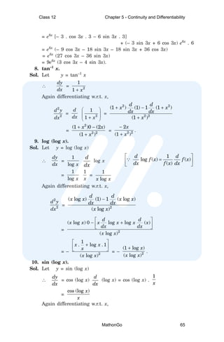 = e6x
[– 3 . cos 3x . 3 – 6 sin 3x . 3]
+ (– 3 sin 3x + 6 cos 3x) e6x
. 6
= e6x
(– 9 cos 3x – 18 sin 3x – 18 sin 3x + 36 cos 3x)
= e6x
(27 cos 3x – 36 sin 3x)
= 9e6x
(3 cos 3x – 4 sin 3x).
8. tan–1
x.
Sol. Let y = tan–1
x
∴
dy
dx
= 2
1
1 x
+
Again differentiating w.r.t. x,
2
2
d y
dx
=
d
dx 2
1
1 x
 
 
 
+
 
=
2 2
2 2
(1 ) (1) 1 (1 )
(1 )
d d
x x
dx dx
x
+ − +
+
=
2
2 2
(1 )0 (2 )
(1 )
x x
x
+ −
+
= 2 2
2
(1 )
x
x
−
+
.
9. log (log x).
Sol. Let y = log (log x)
∴
dy
dx
=
1
log x
d
dx
log x
1
log ( ) ( )
( )
d d
f x f x
dx f x dx
 
=
 
 
∵
=
1
log x
1
x
=
1
log
x x
Again differentiating w.r.t. x,
2
2
d y
dx
= 2
( log ) (1) 1 ( log )
( log )
d d
x x x x
dx dx
x x
−
= 2
( log ) 0 log log ( )
( log )
d d
x x x x x x
dx dx
x x
 
− +
 
 
= – 2
1
. log . 1
( log )
x x
x
x x
 
+
 
  = – 2
(1 log )
( log )
x
x x
+
.
10. sin (log x).
Sol. Let y = sin (log x)
∴
dy
dx
= cos (log x)
d
dx
(log x) = cos (log x) .
1
x
=
cos (log )
x
x
Again differentiating w.r.t. x,
Class 12 Chapter 5 - Continuity and Differentiability
MathonGo 65
 