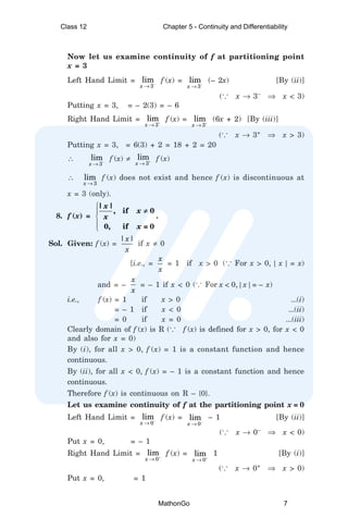 Now let us examine continuity of f at partitioning point
x = 3
Left Hand Limit =
3
lim
x −
→
f (x) =
3
lim
x −
→
(– 2x) [By (ii)]
(... x → 3–
⇒ x < 3)
Putting x = 3, = – 2(3) = – 6
Right Hand Limit =
3
lim
x +
→
f (x) =
3
lim
x +
→
(6x + 2) [By (iii)]
(... x → 3+
⇒ x > 3)
Putting x = 3, = 6(3) + 2 = 18 + 2 = 20
∴
3
lim
x −
→
f (x) ≠
3
lim
x +
→
f (x)
∴
3
lim
x →
f (x) does not exist and hence f (x) is discontinuous at
x = 3 (only).
8. f (x) =





| |
, if 0
0, if = 0
x
x
x
x
≠
.
Sol. Given: f (x) =
| |
x
x
if x ≠ 0
[i.e., =
x
x
= 1 if x > 0 (... For x > 0, | x | = x)
and = –
x
x
= – 1 if x < 0 (... For x < 0, | x | = – x)
i.e., f (x) = 1 if x > 0 ...(i)
= – 1 if x < 0 ...(ii)
= 0 if x = 0 ...(iii)
Clearly domain of f (x) is R (... f (x) is defined for x > 0, for x < 0
and also for x = 0)
By (i), for all x > 0, f (x) = 1 is a constant function and hence
continuous.
By (ii), for all x < 0, f (x) = – 1 is a constant function and hence
continuous.
Therefore f (x) is continuous on R – {0}.
Let us examine continuity of f at the partitioning point x = 0
Left Hand Limit =
0
lim
x −
→
f (x) =
0
lim
x −
→
– 1 [By (ii)]
(... x → 0–
⇒ x < 0)
Put x = 0, = – 1
Right Hand Limit =
0
lim
x +
→
f (x) =
0
lim
x +
→
1 [By (i)]
(... x → 0+
⇒ x > 0)
Put x = 0, = 1
Class 12 Chapter 5 - Continuity and Differentiability
MathonGo 7
 