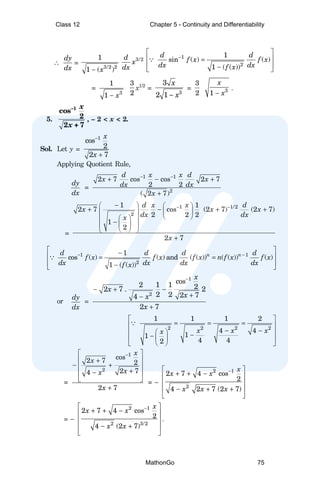 ∴
dy
dx
=
3/2 2
1
1 ( )
x
−
3/2
d
x
dx
1
2
1
sin ( ) ( )
1 ( ( ))
d d
f x f x
dx dx
f x
−
 
 
=
 
−
 
∵
=
3
1
1 x
−
3
2
x1/2
=
3
3
2 1
x
x
−
=
3
2 3
1
x
x
−
.
5.
–1
cos
2
2 + 7
x
x
, – 2 < x < 2.
Sol. Let y =
1
cos
2
2 7
x
x
−
+
Applying Quotient Rule,
dy
dx
=
1 1
2
2 7 cos cos 2 7
2 2
( 2 7)
d x x d
x x
dx dx
x
− −
+ − +
+
=
1 1/2
2
1 1
2 7 cos (2 7) (2 7)
2 2 2
1
2
2 7
d x x d
x x x
dx dx
x
x
− −
−
   
+ − + +
 
 
 
 
 
−  
 
 
 
+
1 1
2
1
cos ( ) ( ) and ( ( )) ( ( )) ( )
1 ( ( ))
n n
d d d d
f x f x f x n f x f x
dx dx dx dx
f x
− −
 
−
 
= =
 
−
 
∵
or
dy
dx
=
1
2
cos
2 1 1 2
2 7 . 2
2 2 2 7
4
2 7
x
x
x
x
x
−
− + −
+
−
+
2 2 2 2
1 1 1 2
4 4
1
1
4 4
2
x x x
x
 
= = =
 
− −
 
 
−
−  
 
 
 
∵
=
1
2
cos
2 7 2
2 7
4
2 7
x
x
x
x
x
−
 
 
+
− +
 
+
−
 
 
+
= –
2 1
2
2 7 4 cos
2
4 2 7 (2 7)
x
x x
x x x
−
 
+ + −
 
 
− + +
 
 
= –
2 1
2 3/2
2 7 4 cos
2
4 (2 7)
x
x x
x x
−
 
+ + −
 
 
− +
 
 
.
Class 12 Chapter 5 - Continuity and Differentiability
MathonGo 75
 