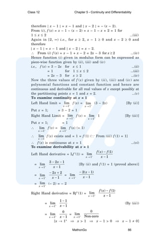therefore | x – 1 | = x – 1 and | x – 2 | = – (x – 2).
From (i), f (x) = x – 1 – (x – 2) = x – 1 – x + 2 = 1 for
1 ≤ x ≤ 2 ...(iii)
Again in [2, ∞) i.e., for x ≥ 2, x – 1 ≥ 0 and x – 2 ≥ 0 and
therefore
| x – 1 | = x – 1 and | x – 2 | = x – 2.
∴ From (i) f (x) = x – 1 + x – 2 = 2x – 3 for x ≥ 2 ...(iv)
Hence function (i) given in modulus form can be expressed as
piece-wise function given by (ii), (iii) and (iv)
i.e., f (x) = 3 – 2x for x ≤ 1 ...(ii)
= 1 for 1 ≤ x ≤ 2 ...(iii)
= 2x – 3 for x ≥ 2 ...(iv)
Now the three values of f (x) given by (ii), (iii) and (iv) are
polynomial functions and constant function and hence are
continuous and derivable for all real values of x except possibly at
the partitioning points x = 1 and x = 2. ...(v)
To examine continuity at x = 1
Left Hand limit = –
1
lim
x →
f (x) =
–
1
lim
x →
(3 – 2x) [By (ii)]
Put x = 1; = 3 – 2 = 1
Right Hand Limit =
1
lim
x +
→
f (x) =
1
lim
x +
→
1 [By (iii)]
Put x = 1; = 1
∴
–
1
lim
x →
f (x) =
1
lim
x +
→
f (x) (= 1)
∴
1
lim
x →
f (x) exists and = 1 = f (1) (... From (iii) f (1) = 1]
∴ f (x) is continuous at x = 1 ...(vi)
To examine derivability at x = 1
Left Hand derivative = Lf ′(1) = –
1
lim
x →
( ) (1)
1
f x f
x
−
−
= –
1
lim
x →
3 2 1
1
x
x
− −
−
[By (ii) and f (1) = 1 (proved above)]
=
–
1
lim
x →
2 2
1
x
x
− +
−
= –
1
lim
x →
2( 1)
1
x
x
− −
−
= –
1
lim
x →
(– 2) = – 2
Right Hand derivative = Rf ′(1) =
1
lim
x +
→
( ) (1)
1
f x f
x
−
−
=
1
lim
x +
→
1 1
1
x
−
−
(By (iii))
=
1
lim
x +
→
0
1
x −
=
1
lim
x +
→
0
Non-zero
[x → 1+
⇒ x > 1 ⇒ x – 1 > 0 ⇒ x – 1 ≠ 0]
Class 12 Chapter 5 - Continuity and Differentiability
MathonGo 86
 