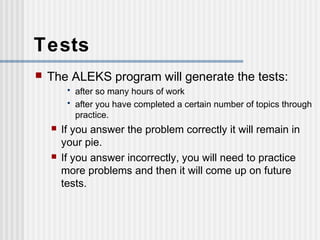Tests 
 The ALEKS program will generate the tests: 
• after so many hours of work 
• after you have completed a certain number of topics through 
practice. 
 If you answer the problem correctly it will remain in 
your pie. 
 If you answer incorrectly, you will need to practice 
more problems and then it will come up on future 
tests. 
 