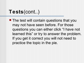 Tests(cont..) 
 The test will contain questions that you 
may not have seen before. For those 
questions you can either click “I have not 
learned this” or try to answer the problem. 
If you get it correct you will not need to 
practice the topic in the pie. 
 