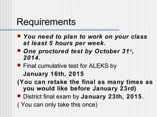 Requirements 
 You need to plan to work on your class 
at least 5 hours per week. 
 One proctored test by October 31st, 
2014. 
 Final cumulative test for ALEKS by 
January 16th, 2015 
(You can retake the final as many times as 
you would like before January 23rd) 
 District final exam by January 23th, 2015. 
( You can only take this once) 
 