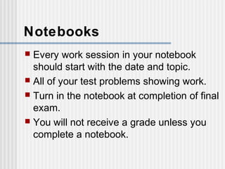 Notebooks 
 Every work session in your notebook 
should start with the date and topic. 
 All of your test problems showing work. 
 Turn in the notebook at completion of final 
exam. 
 You will not receive a grade unless you 
complete a notebook. 
 