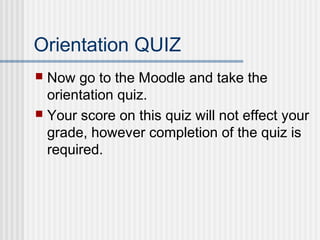 Orientation QUIZ 
 Now go to the Moodle and take the 
orientation quiz. 
 Your score on this quiz will not effect your 
grade, however completion of the quiz is 
required. 
