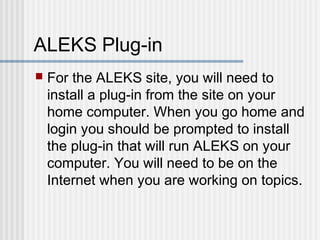 ALEKS Plug-in 
 For the ALEKS site, you will need to 
install a plug-in from the site on your 
home computer. When you go home and 
login you should be prompted to install 
the plug-in that will run ALEKS on your 
computer. You will need to be on the 
Internet when you are working on topics. 
 