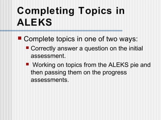 Completing Topics in 
ALEKS 
 Complete topics in one of two ways: 
 Correctly answer a question on the initial 
assessment. 
 Working on topics from the ALEKS pie and 
then passing them on the progress 
assessments. 
 
