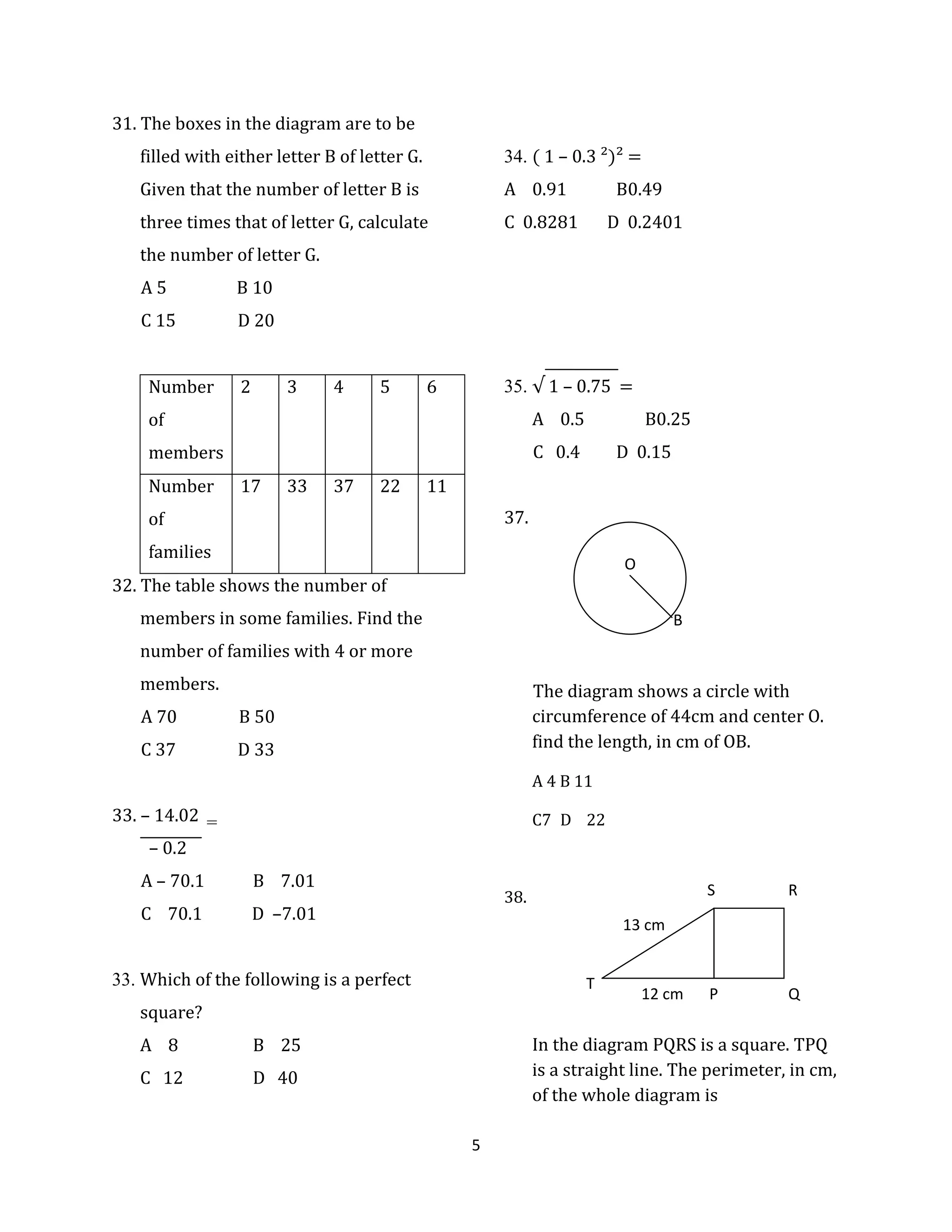 5
31. The boxes in the diagram are to be
filled with either letter B of letter G.
Given that the number of letter B is
three times that of letter G, calculate
the number of letter G.
A 5 B 10
C 15 D 20
32. The table shows the number of
members in some families. Find the
number of families with 4 or more
members.
A 70 B 50
C 37 D 33
33. – 14.02
– 0.2
A – 70.1 B 7.01
C 70.1 D –7.01
33. Which of the following is a perfect
square?
A 8 B 25
C 12 D 40
34. ( 1 – 0.3 ²)² =
A 0.91 B0.49
C 0.8281 D 0.2401
35. √ 1 – 0.75 =
A 0.5 B0.25
C 0.4 D 0.15
37.
The diagram shows a circle with
circumference of 44cm and center O.
find the length, in cm of OB.
A 4 B 11
C7 D 22
38.
In the diagram PQRS is a square. TPQ
is a straight line. The perimeter, in cm,
of the whole diagram is
Number
of
members
2 3 4 5 6
Number
of
families
17 33 37 22 11
O
B
13 cm
12 cm P Q
RS
T
=
 